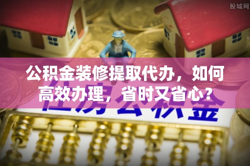 玉树公积金装修提取代办，如何高效办理，省时又省心？