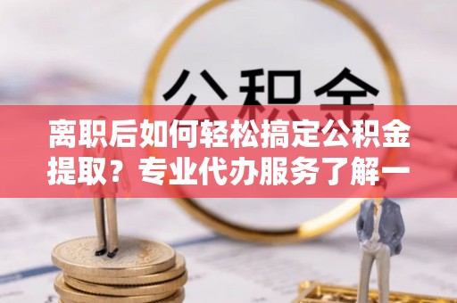 玉树离职后如何轻松搞定公积金提取？专业代办服务了解一下