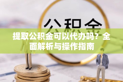 玉树提取公积金可以代办吗？全面解析与操作指南