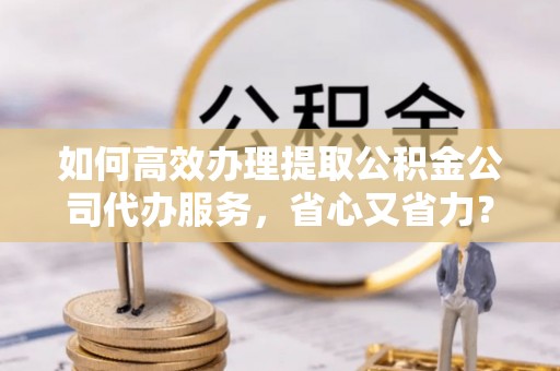 玉树如何高效办理提取公积金公司代办服务，省心又省力？