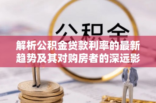 玉树解析公积金贷款利率的最新趋势及其对购房者的深远影响