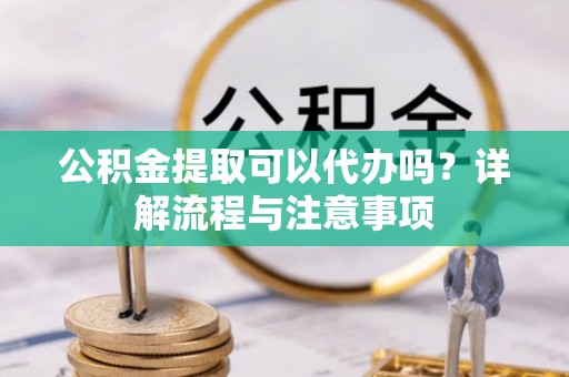 玉树公积金提取可以代办吗？详解流程与注意事项