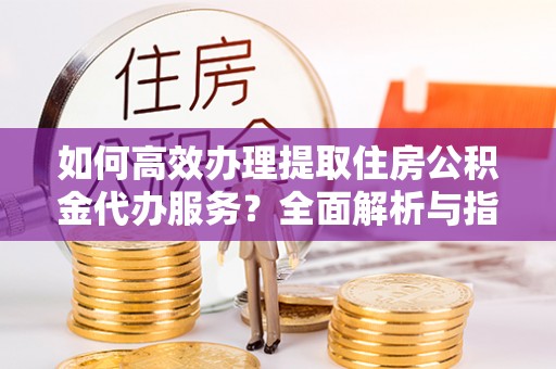 玉树如何高效办理提取住房公积金代办服务？全面解析与指南
