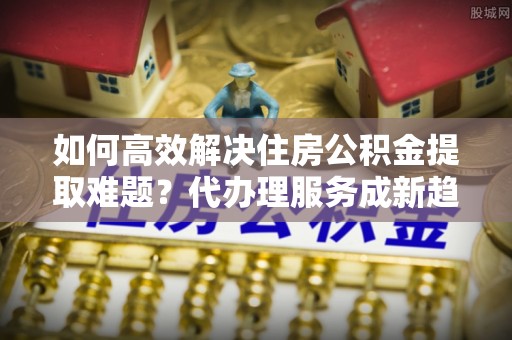 玉树如何高效解决住房公积金提取难题？代办理服务成新趋势