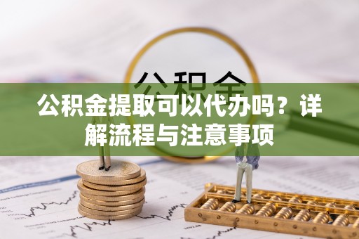 玉树公积金提取可以代办吗？详解流程与注意事项