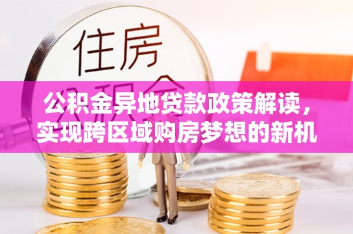 玉树公积金异地贷款政策解读，实现跨区域购房梦想的新机遇