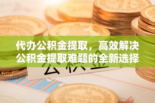 玉树代办公积金提取，高效解决公积金提取难题的全新选择