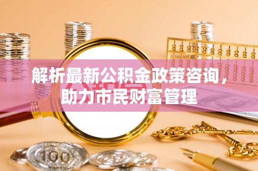 玉树解析最新公积金政策咨询，助力市民财富管理