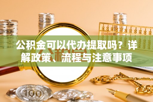 玉树公积金可以代办提取吗？详解政策、流程与注意事项