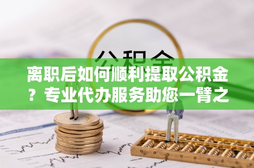 玉树离职后如何顺利提取公积金？专业代办服务助您一臂之力