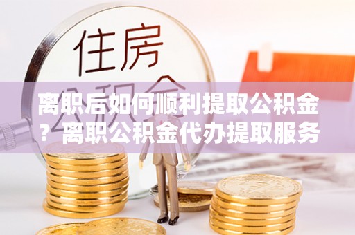 玉树离职后如何顺利提取公积金？离职公积金代办提取服务助力无忧办理