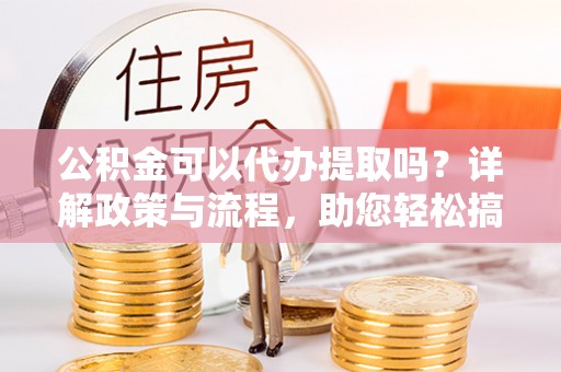 玉树公积金可以代办提取吗？详解政策与流程，助您轻松搞定！