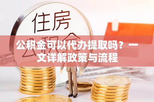 玉树公积金可以代办提取吗？一文详解政策与流程