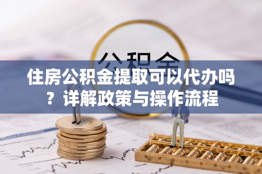玉树住房公积金提取可以代办吗？详解政策与操作流程