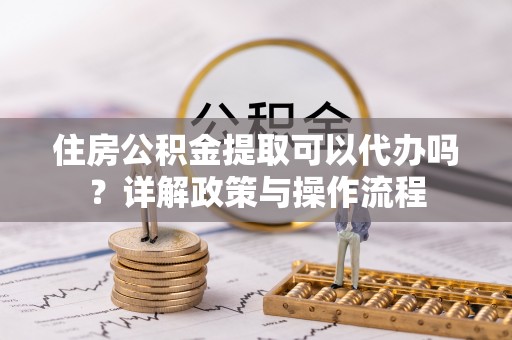 玉树住房公积金提取可以代办吗？详解政策与操作流程