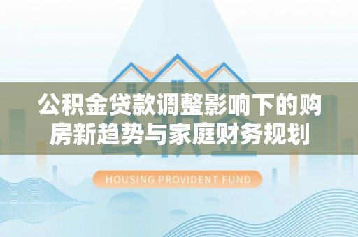玉树公积金贷款调整影响下的购房新趋势与家庭财务规划