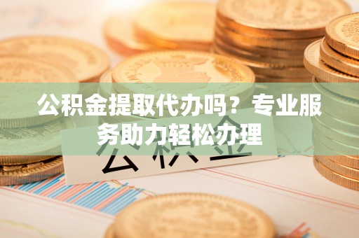 玉树公积金提取代办吗？专业服务助力轻松办理