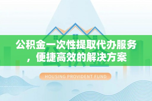 玉树公积金一次性提取代办服务，便捷高效的解决方案