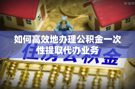 玉树如何高效地办理公积金一次性提取代办业务