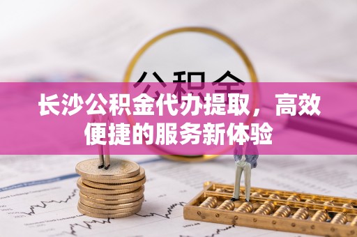 玉树长沙公积金代办提取，高效便捷的服务新体验
