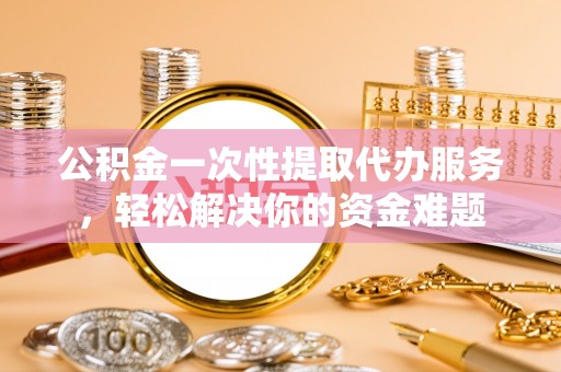 玉树公积金一次性提取代办服务，轻松解决你的资金难题
