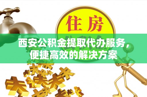 玉树西安公积金提取代办服务，便捷高效的解决方案