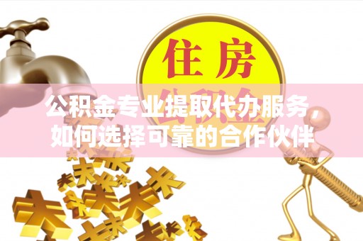 玉树公积金专业提取代办服务，如何选择可靠的合作伙伴