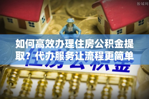 玉树如何高效办理住房公积金提取？代办服务让流程更简单