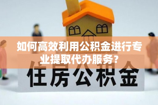 玉树如何高效利用公积金进行专业提取代办服务？