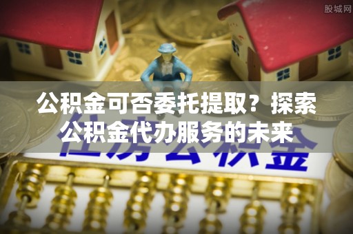 玉树公积金可否委托提取？探索公积金代办服务的未来