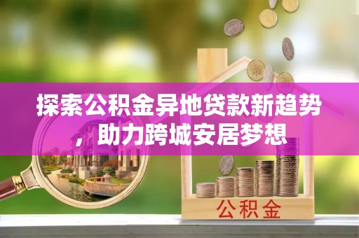 玉树探索公积金异地贷款新趋势，助力跨城安居梦想