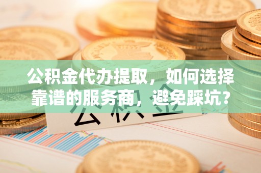 玉树公积金代办提取，如何选择靠谱的服务商，避免踩坑？